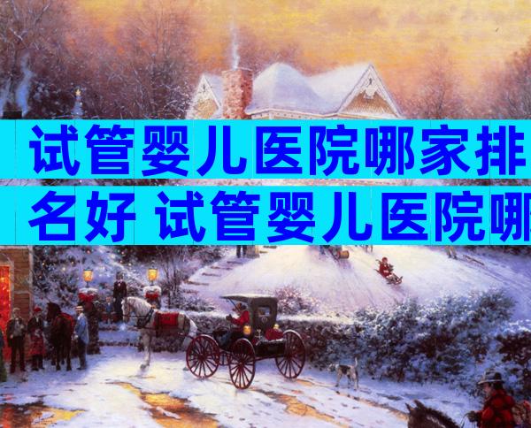 试管婴儿医院哪家排名好 试管婴儿医院哪家比较好